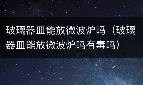 玻璃器皿能放微波炉吗（玻璃器皿能放微波炉吗有毒吗）