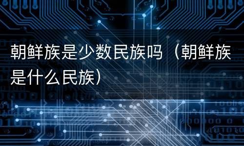 朝鲜族是少数民族吗（朝鲜族是什么民族）