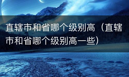 直辖市和省哪个级别高（直辖市和省哪个级别高一些）