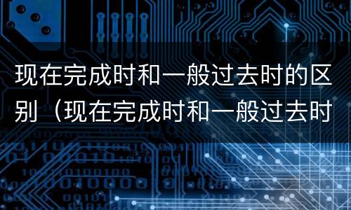 现在完成时和一般过去时的区别（现在完成时和一般过去时的区别方法）