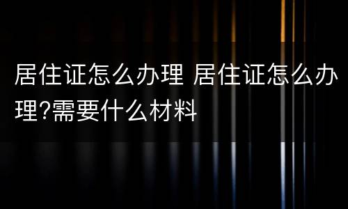 居住证怎么办理 居住证怎么办理?需要什么材料