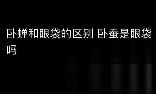 卧蝉和眼袋的区别 卧蚕是眼袋吗