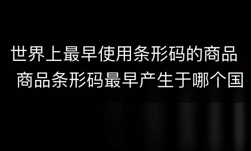 世界上最早使用条形码的商品 商品条形码最早产生于哪个国家