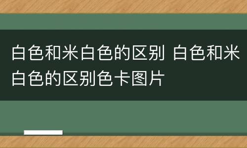 白色和米白色的区别 白色和米白色的区别色卡图片