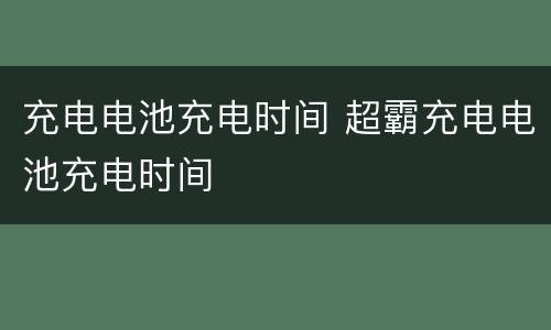充电电池充电时间 超霸充电电池充电时间