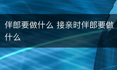 伴郎要做什么 接亲时伴郎要做什么