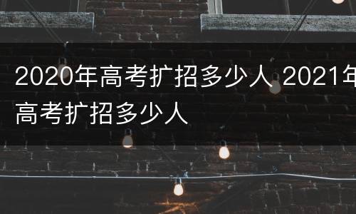 2020年高考扩招多少人 2021年高考扩招多少人