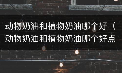 动物奶油和植物奶油哪个好（动物奶油和植物奶油哪个好点呢）