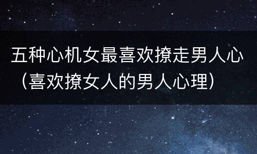 五种心机女最喜欢撩走男人心（喜欢撩女人的男人心理）