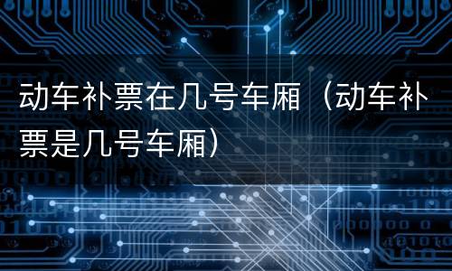 动车补票在几号车厢（动车补票是几号车厢）