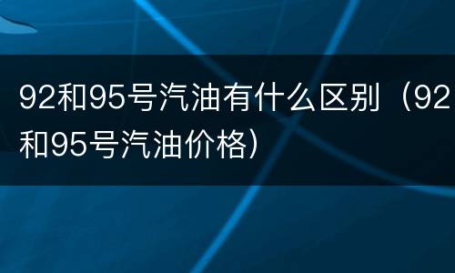 92和95号汽油有什么区别（92和95号汽油价格）