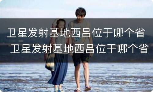 卫星发射基地西昌位于哪个省 卫星发射基地西昌位于哪个省份