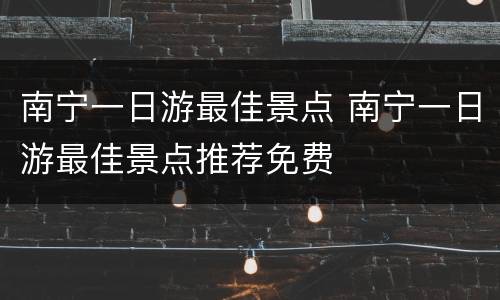 南宁一日游最佳景点 南宁一日游最佳景点推荐免费