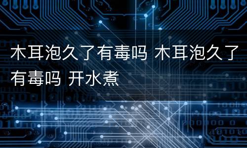 木耳泡久了有毒吗 木耳泡久了有毒吗 开水煮