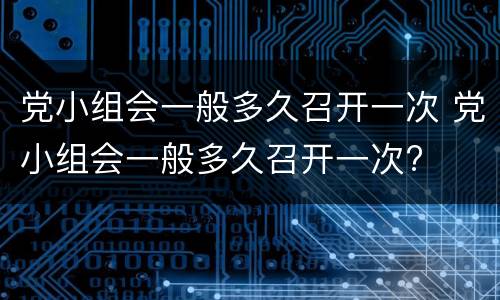 党小组会一般多久召开一次 党小组会一般多久召开一次?