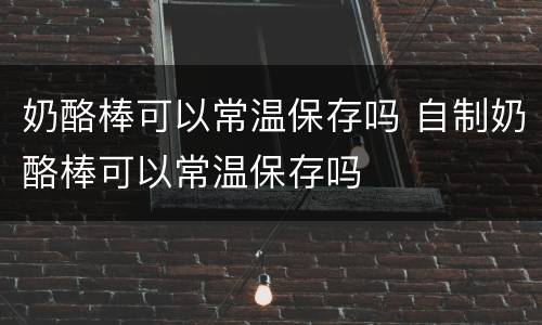 奶酪棒可以常温保存吗 自制奶酪棒可以常温保存吗