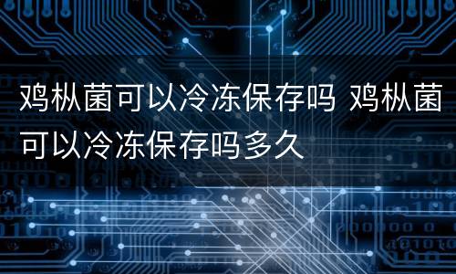 鸡枞菌可以冷冻保存吗 鸡枞菌可以冷冻保存吗多久