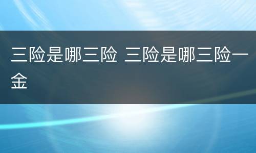 三险是哪三险 三险是哪三险一金