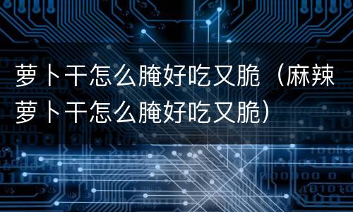 萝卜干怎么腌好吃又脆（麻辣萝卜干怎么腌好吃又脆）