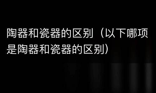 陶器和瓷器的区别（以下哪项是陶器和瓷器的区别）
