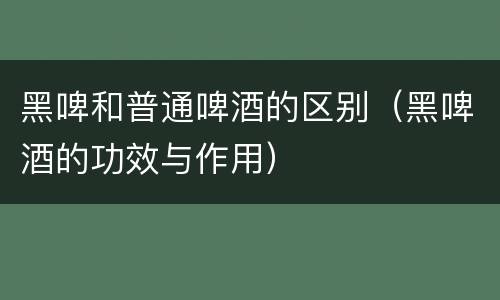 黑啤和普通啤酒的区别（黑啤酒的功效与作用）