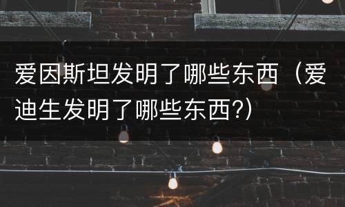 爱因斯坦发明了哪些东西（爱迪生发明了哪些东西?）
