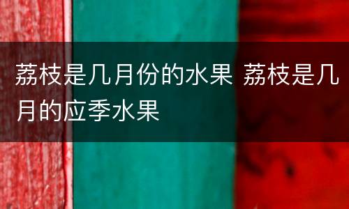荔枝是几月份的水果 荔枝是几月的应季水果