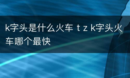 k字头是什么火车 t z k字头火车哪个最快