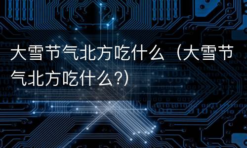 大雪节气北方吃什么（大雪节气北方吃什么?）