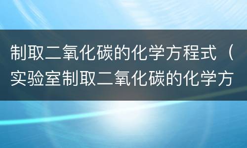 制取二氧化碳的化学方程式（实验室制取二氧化碳的化学方程式）