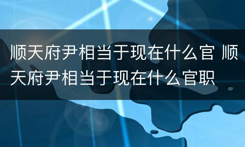 顺天府尹相当于现在什么官 顺天府尹相当于现在什么官职