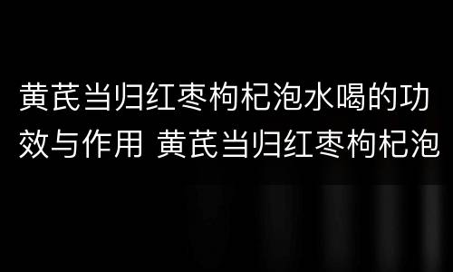 黄芪当归红枣枸杞泡水喝的功效与作用 黄芪当归红枣枸杞泡水喝的功效