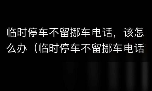 临时停车不留挪车电话，该怎么办（临时停车不留挪车电话,该怎么办）
