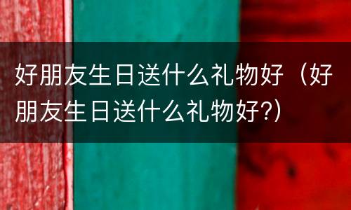 好朋友生日送什么礼物好（好朋友生日送什么礼物好?）