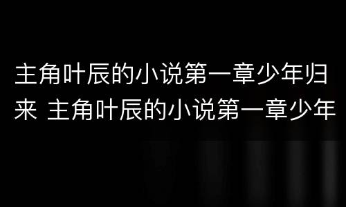 主角叶辰的小说第一章少年归来 主角叶辰的小说第一章少年归来免费阅读