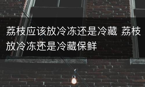 荔枝应该放冷冻还是冷藏 荔枝放冷冻还是冷藏保鲜