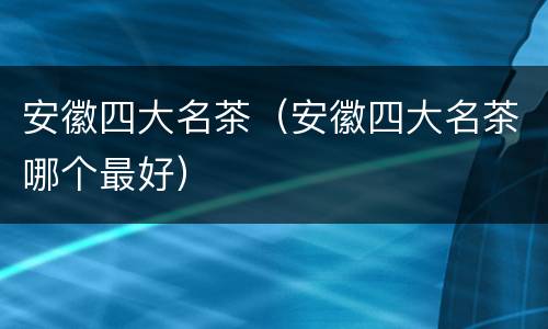 安徽四大名茶（安徽四大名茶哪个最好）
