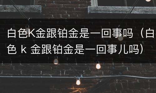 白色K金跟铂金是一回事吗（白色 k 金跟铂金是一回事儿吗）