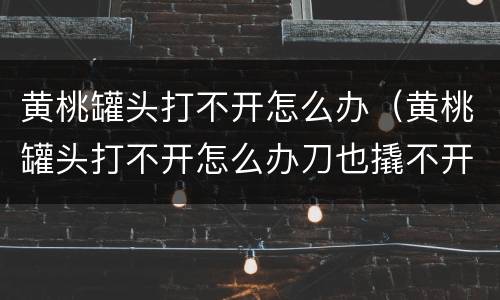 黄桃罐头打不开怎么办（黄桃罐头打不开怎么办刀也撬不开）