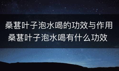 桑葚叶子泡水喝的功效与作用 桑葚叶子泡水喝有什么功效