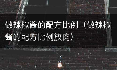 做辣椒酱的配方比例（做辣椒酱的配方比例放肉）