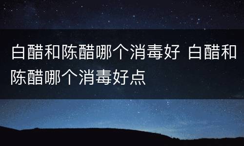 白醋和陈醋哪个消毒好 白醋和陈醋哪个消毒好点