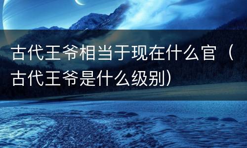 古代王爷相当于现在什么官（古代王爷是什么级别）
