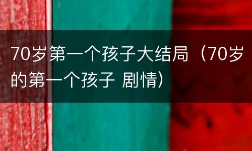70岁第一个孩子大结局（70岁的第一个孩子 剧情）