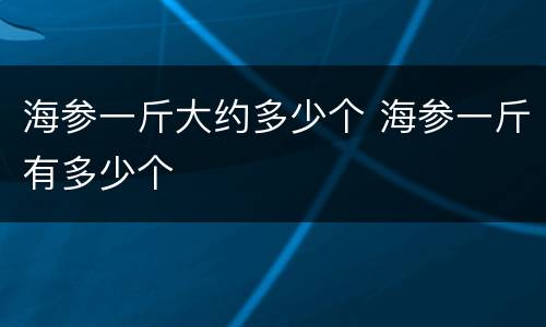 海参一斤大约多少个 海参一斤有多少个