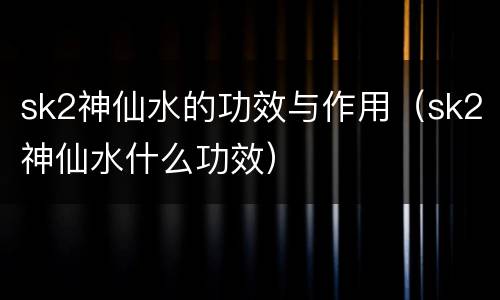 sk2神仙水的功效与作用（sk2神仙水什么功效）