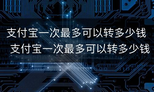 支付宝一次最多可以转多少钱 支付宝一次最多可以转多少钱出去