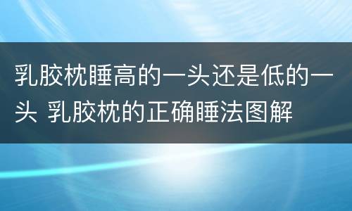 乳胶枕睡高的一头还是低的一头 乳胶枕的正确睡法图解