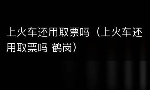 上火车还用取票吗（上火车还用取票吗 鹤岗）
