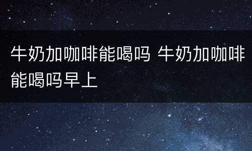 牛奶加咖啡能喝吗 牛奶加咖啡能喝吗早上